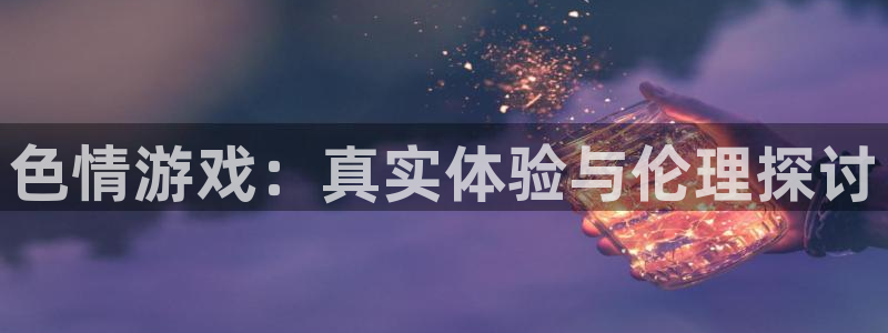 沐鸣娱乐注册登录平台是什么：色情游戏：真实体验与伦理探讨